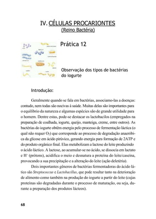 68
IV. CÉLULAS PROCARIONTES
(Reino Bactéria)
Prática 12
Observação dos tipos de bactérias
do iogurte
Introdução:
Geralmente quando se fala em bactérias, associamo-las a doenças:
contudo, nem todas são nocivas à saúde. Muitas delas são importantes para
o equilíbrio da natureza e algumas espécies são de grande utilidade para
o homem. Dentre estas, pode-se destacar os lactobacilos (empregados na
preparação de coalhada, iogurte, queijo, manteiga, creme, entre outros). As
bactérias do iogurte obtêm energia pelo processo de fermentação láctica (o
qual não requer O2) que corresponde ao processo de degradação anaeróbi-
ca da glicose em ácido pirúvico, gerando energia para formação de 2ATP e
do produto orgânico final. Elas metabolizam a lactose do leite produzindo
o ácido láctico. A lactose, ao acumular-se no ácido, se dissocia em lactato
e H+
(prótons), acidifica o meio e desnatura a proteína do leite/caseína,
provocando a sua precipitação e a alteração do leite (ação deletéria).
Dois importantes gêneros de bactérias fermentadoras do ácido lá-
tico são Streptococcus e Lactobacillus, que pode resultar tanto na deterioração
de alimento como também na produção do iogurte a partir do leite (cujas
proteínas são degradadas durante o processo de maturação, ou seja, du-
rante a preparação dos produtos lácteos).
 