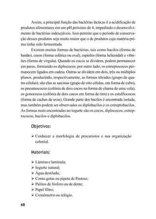 68
Assim, a principal função das bactérias lácticas é a acidificação de
produtos alimentares em um pH próximo de 4, impedindo o desenvolvi-
mento de bactérias indesejáveis. Isso permite que o período de conserva-
ção desses produtos seja muito maior que o de produtos cuja matéria-pri-
ma tinha sido fermentada.
Existem muitas formas de bactérias, tais como bacilos (forma de
bastão), cocos (forma esférica ou oval), espirilos (forma helicoidal) e vibri-
ões (forma de vírgula). Quando os cocos se dividem, podem permanecer
em pares, formando os diplococos; por outro lado, os estreptococos per-
manecem ligados em cadeia. Outras se dividem em dois, três ou múltiplos
planos, produzindo, respectivamente, as formas tétrades (grupo de qua-
tro células); são elas as sarcinas (grupo de oito células, em forma de cubo),
os pneumococos (colônia de dois cocos na forma de chama de uma vela),
os gonococos (colônia de dois cocos em forma de rim) e os estafilococos
(forma de cachos de uvas). Grande parte dos bacilos é encontrada isolada,
mas também podem ser observados os diplobacilos e os estreptobacilos.
As formas mais encontradas no iogurte são os cocos, diplococos, estrep-
tococos, bacilos e diplobacilos.
Objetivos:
➢ Conhecer a morfologia de procariotos e sua organização
colonial.
Materiais:
➢ Lâmina e lamínula;
➢ Iogurte natural;
➢ Água destilada;
➢ Conta-gotas ou pipeta de Pasteur;
➢ Palitos de fósforo ou de dente;
➢ Papel filtro;
➢ Cronômetro ou relógio.
 
