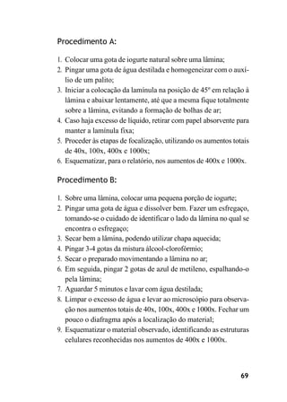 69
Procedimento A:
1. Colocar uma gota de iogurte natural sobre uma lâmina;
2. Pingar uma gota de água destilada e homogeneizar com o auxí-
lio de um palito;
3. Iniciar a colocação da lamínula na posição de 45º em relação à
lâmina e abaixar lentamente, até que a mesma fique totalmente
sobre a lâmina, evitando a formação de bolhas de ar;
4. Caso haja excesso de líquido, retirar com papel absorvente para
manter a lamínula fixa;
5. Proceder às etapas de focalização, utilizando os aumentos totais
de 40x, 100x, 400x e 1000x;
6. Esquematizar, para o relatório, nos aumentos de 400x e 1000x.
Procedimento B:
1. Sobre uma lâmina, colocar uma pequena porção de iogurte;
2. Pingar uma gota de água e dissolver bem. Fazer um esfregaço,
tomando-se o cuidado de identificar o lado da lâmina no qual se
encontra o esfregaço;
3. Secar bem a lâmina, podendo utilizar chapa aquecida;
4. Pingar 3-4 gotas da mistura álcool-clorofórmio;
5. Secar o preparado movimentando a lâmina no ar;
6. Em seguida, pingar 2 gotas de azul de metileno, espalhando-o
pela lâmina;
7. Aguardar 5 minutos e lavar com água destilada;
8. Limpar o excesso de água e levar ao microscópio para observa-
ção nos aumentos totais de 40x, 100x, 400x e 1000x. Fechar um
pouco o diafragma após a localização do material;
9. Esquematizar o material observado, identificando as estruturas
celulares reconhecidas nos aumentos de 400x e 1000x.
 