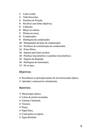 9
1- Lente ocular;
2- Tubo binocular;
3- Parafuso de fixação;
4- Revólver com lentes objetivas;
5- Cabeçote;
6- Braço ou coluna;
7- Platina ou mesa;
8- Condensador;
9- Diafragma do condensador;
10- Manipulador da lente do condensador;
11- Parafusos de centralização do condensador;
12- Porta-filtros;
13- Suporte para lente auxiliar;
14- Parafuso macrométrico e parafuso micrométrico;
15- Suporte da lâmpada;
16- Diafragma de iluminação;
17- Pé ou base.
Objetivos:
➢ Reconhecer as principais partes de um microscópio óptico;
➢ Aprender a manuseá-lo corretamente.
Materiais:
➢ Microscópio óptico;
➢ Letras de jornal recortadas;
➢ Lâmina e lamínula;
➢ Tesoura;
➢ Pinça;
➢ Papel filtro;
➢ Conta-gotas ou pipeta;
➢ Água destilada.
 
