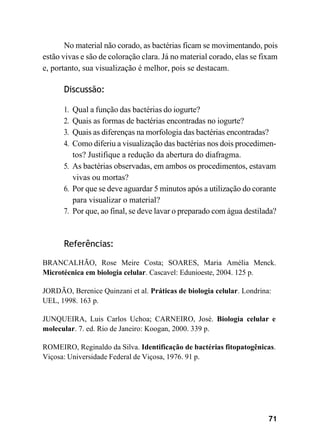 71
No material não corado, as bactérias ficam se movimentando, pois
estão vivas e são de coloração clara. Já no material corado, elas se fixam
e, portanto, sua visualização é melhor, pois se destacam.
Discussão:
1. Qual a função das bactérias do iogurte?
2. Quais as formas de bactérias encontradas no iogurte?
3. Quais as diferenças na morfologia das bactérias encontradas?
4. Como diferiu a visualização das bactérias nos dois procedimen-
tos? Justifique a redução da abertura do diafragma.
5. As bactérias observadas, em ambos os procedimentos, estavam
vivas ou mortas?
6. Por que se deve aguardar 5 minutos após a utilização do corante
para visualizar o material?
7. Por que, ao final, se deve lavar o preparado com água destilada?
Referências:
BRANCALHÃO, Rose Meire Costa; SOARES, Maria Amélia Menck.
Microtécnica em biologia celular. Cascavel: Edunioeste, 2004. 125 p.
JORDÃO, Berenice Quinzani et al. Práticas de biologia celular. Londrina:
UEL, 1998. 163 p.
JUNQUEIRA, Luis Carlos Uchoa; CARNEIRO, José. Biologia celular e
molecular. 7. ed. Rio de Janeiro: Koogan, 2000. 339 p.
ROMEIRO, Reginaldo da Silva. Identificação de bactérias fitopatogênicas.
Viçosa: Universidade Federal de Viçosa, 1976. 91 p.
 