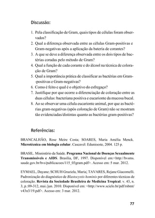 77
Discussão:
1. Pela classificação de Gram, quais tipos de células foram obser-
vados?
2. Qual a diferença observada entre as células Gram-positivas e
Gram-negativas após a aplicação da bateria de corantes?
3. A que se deve a diferença observada entre os dois tipos de bac-
térias coradas pelo método de Gram?
4. Qual a função de cada corante e do álcool na técnica de colora-
ção de Gram?
5. Qual a importância prática de classificar as bactérias em Gram-
-positivas e Gram-negativas?
6. Como é feito e qual é o objetivo do esfregaço?
7. Justifique por que ocorre a diferenciação de coloração entre as
duas células: bacteriana positiva e eucarionte da mucosa bucal.
8. Ao se observar uma célula eucarionte animal, por que as bacté-
rias gram-negativas (após coloração de Gram) não se mostram
tão evidenciadas/distintas quanto as bactérias gram-positivas?
Referências:
BRANCALHÃO, Rose Meire Costa; SOARES, Maria Amélia Menck.
Microtécnica em biologia celular. Cascavel: Edunioeste, 2004. 125 p.
BRASIL. Misnistério da Saúde. Programa Nacional de Doenças Sexualmente
Transmissíveis e AIDS. Brasília, DF, 1997. Disponível em:<http://bvsms.
saude.gov.br/bvs/publicacoes/115_03gram.pdf>. Acesso em: 5 mar. 2012.
EYMAEL, Dayane; SCHUH Graziela, Maria; TAVARES, Rejane Giacomelli.
Padronização do diagnóstico de Blastocystis hominis por diferentes técnicas de
coloração. Revista da Sociedade Brasileira de Medicina Tropical. v. 43, n.
3, p.:09-312, mai./jun. 2010. Disponível em: <http://www.scielo.br/pdf/rsbmt/
v43n3/19.pdf>. Acesso em: 3 mar. 2012.
 