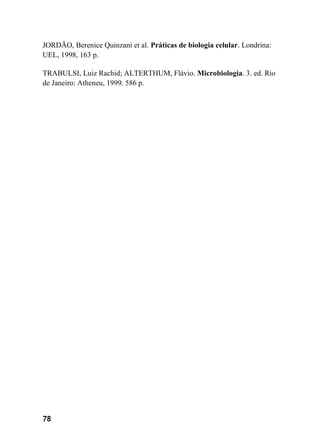 78
JORDÃO, Berenice Quinzani et al. Práticas de biologia celular. Londrina:
UEL, 1998, 163 p.
TRABULSI, Luiz Rachid; ALTERTHUM, Flávio. Microbiologia. 3. ed. Rio
de Janeiro: Atheneu, 1999. 586 p.
 