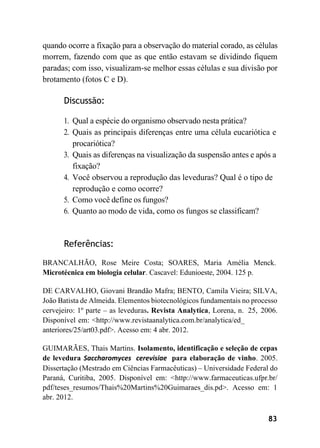 83
quando ocorre a fixação para a observação do material corado, as células
morrem, fazendo com que as que então estavam se dividindo fiquem
paradas; com isso, visualizam-se melhor essas células e sua divisão por
brotamento (fotos C e D).
Discussão:
1. Qual a espécie do organismo observado nesta prática?
2. Quais as principais diferenças entre uma célula eucariótica e
procariótica?
3. Quais as diferenças na visualização da suspensão antes e após a
fixação?
4. Você observou a reprodução das leveduras? Qual é o tipo de
reprodução e como ocorre?
5. Como você define os fungos?
6. Quanto ao modo de vida, como os fungos se classificam?
Referências:
BRANCALHÃO, Rose Meire Costa; SOARES, Maria Amélia Menck.
Microtécnica em biologia celular. Cascavel: Edunioeste, 2004. 125 p.
DE CARVALHO, Giovani Brandão Mafra; BENTO, Camila Vieira; SILVA,
João Batista de Almeida. Elementos biotecnológicos fundamentais no processo
cervejeiro: 1º parte – as leveduras. Revista Analytica, Lorena, n. 25, 2006.
Disponível em: <http://www.revistaanalytica.com.br/analytica/ed_
anteriores/25/art03.pdf>. Acesso em: 4 abr. 2012.
GUIMARÃES, Thais Martins. Isolamento, identificação e seleção de cepas
de levedura Saccharomyces cerevisiae para elaboração de vinho. 2005.
Dissertação (Mestrado em Ciências Farmacêuticas) – Universidade Federal do
Paraná, Curitiba, 2005. Disponível em: <http://www.farmaceuticas.ufpr.br/
pdf/teses_resumos/Thais%20Martins%20Guimaraes_dis.pd>. Acesso em: 1
abr. 2012.
 