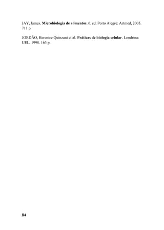 84
JAY, James. Microbiologia de alimentos. 6. ed. Porto Alegre: Artmed, 2005.
711 p.
JORDÃO, Berenice Quinzani et al. Práticas de biologia celular. Londrina:
UEL, 1998. 163 p.
 
