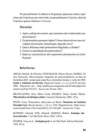89
No procedimento A (alface) e B (grama), aparecem muitos espé-
cimes de Colpidium; por outro lado, no procedimento C (arroz), além do
Colpidium aparece Didinium e Vorticela.
Discussão:
1. Após a adição de corante, que estruturas são evidenciadas nos
protozoários?
2. Os protozoários possuem órgãos? Como desenvolvem suas ati-
vidades (locomoção, alimentação, digestão, etc.)?
3. Qual a diferença entre protozoários flagelados e ciliados?
4. Como é a reprodução dos protozoários?
5. Quais as características dos organismos pertencentes ao reino
Protista?
Referências:
AREAS, Michele de Oliveira; TENENBAUM, Denise Rivera; GOMES, Eli
Ana Traversim. Microvariações temporais do protozooplâncton na baía de
Guanabara (RJ): composição específica e densidade durante o verão de 2004.
Saúde e Ambiente em Revista. Duque de Caxias, v.1, n.1, p.14-22, jan./jun.
2006. Disponível em: <http://publicacoes.unigranrio.edu.br/index.php/sare/
article/viewFile/332/323>. Acesso em: 05 mar. 2012.
BRANCALHÃO, Rose Meire Costa; SOARES, Maria Amélia Menck.
Microtécnica em biologia celular. Cascavel: Edunioeste, 2004. 125 p.
PINTO, Cesar. Protozoários observados no Brasil. Memórias do Instituto
Oswaldo Cruz. Rio de Janeiro, v. 18, n.1, 1925. Disponível em: <http://www.
scielo.br/pdf/mioc/v18n1/tomo18(f1)_211-302.pdf>. Acesso em: 5 mar.
RUPPERT, Edward; FOX, Richard; BARNES, Robert. Zoologia dos
invertebrados. 7. ed. São Paulo: Roca, 2005. 1145 p.
STORER, Tracy et al. Zoologia geral. 6. ed. São Paulo: Editora Nacional,
1991. 815 p.
 