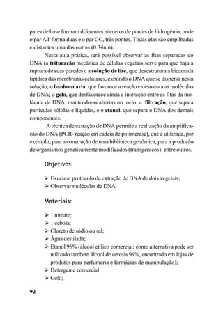 92
pares de base formam diferentes números de pontes de hidrogênio, onde
o par AT forma duas e o par GC, três pontes. Todas elas são empilhadas
e distantes uma das outras (0.34nm).
Nesta aula prática, será possível observar as fitas separadas do
DNA (a trituração mecânica de células vegetais serve para que haja a
ruptura de suas paredes); a solução de lise, que desestrutura a bicamada
lipídica das membranas celulares, expondo o DNA que se dispersa nesta
solução; o banho-maria, que favorece a reação e desnatura as moléculas
de DNA; o gelo, que desfavorece ainda a interação entre as fitas da mo-
lécula de DNA, mantendo-as abertas no meio; a filtração, que separa
partículas sólidas e líquidas, e o etanol, que separa o DNA dos demais
componentes.
A técnica de extração de DNA permite a realização da amplifica-
ção do DNA (PCR- reação em cadeia de polimerase), que é utilizada, por
exemplo, para a construção de uma biblioteca genômica, para a produção
de organismos geneticamente modificados (transgênicos), entre outros.
Objetivos:
➢ Executar protocolo de extração de DNA de dois vegetais;
➢ Observar moléculas de DNA.
Materiais:
➢ 1 tomate;
➢ 1 cebola;
➢ Cloreto de sódio ou sal;
➢ Água destilada;
➢ Etanol 96% (álcool etílico comercial; como alternativa pode ser
utilizado também álcool de cereais 99%, encontrado em lojas de
produtos para perfumaria e farmácias de manipulação);
➢ Detergente comercial;
➢ Gelo;
 