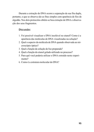 95
Durante a extração do DNA ocorre a separação da sua fita dupla,
portanto, o que se observa são as fitas simples com aparência de fios de
algodão. Nos dois protocolos obtêm-se boa extração de DNA e observa-
ção dos seus fragmentos.
Discussão:
1. Foi possível visualizar o DNA insolúvel no etanol? Como é a
aparência das moléculas de DNA visualizadas na solução?
2. Qual o aspecto da molécula de DNA quando observada ao mi-
croscópio óptico?
3. Qual a função da solução de lise preparada?
4. Qual a função do etanol gelado utilizado no processo?
5. Para quê você poderia utilizar o DNA extraído neste experi-
mento?
6. Como é a estrutura molecular do DNA?
 
