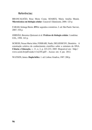 96
Referências:
BRANCALHÃO, Rose Meire Costa; SOARES, Maria Amélia Menck.
Microtécnica em biologia celular. Cascavel: Edunioeste, 2004. 125 p.
FARAH, Solange Bento. DNA: segredos e mistérios. 2. ed. São Paulo: Sarvier,
2007. 538 p.
JORDÃO, Berenice Quinzani et al. Práticas de biologia celular. Londrina:
UEL, 1998. 163 p.
SCHEID, Neusa Maria John; FERRARI, Nadir; DELIZOICOV, Demétrio. A
construção coletiva do conhecimento científico sobre a estrutura do DNA.
Ciência e Educação, v. 11, n. 2, p. 223-233, 2005. Disponível em: <http://
www.scielo.br/pdf/ciedu/v11n2/05.pdf>. Acesso em: 6 jan. 2012.
WATSON, James. Dupla hélice. 1. ed. Lisboa: Gradiva, 1987. 280 p.
 