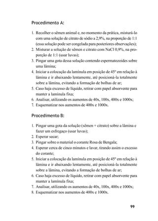 99
Procedimento A:
1. Recolher o sêmen animal e, no momento da prática, misturá-lo
com uma solução de citrato de sódio a 2,9%, na proporção de 1:1
(essa solução pode ser congelada para posteriores observações);
2. Misturar a solução de sêmen e citrato com NaCl 0,9%, na pro-
porção de 1:1 (usar luvas);
3. Pingar uma gota dessa solução contendo espermatozoides sobre
uma lâmina;
4. Iniciar a colocação da lamínula em posição de 45º em relação à
lâmina e ir abaixando lentamente, até posicioná-la totalmente
sobre a lâmina, evitando a formação de bolhas de ar;
5. Caso haja excesso de líquido, retirar com papel absorvente para
manter a lamínula fixa;
6. Analisar, utilizando os aumentos de 40x, 100x, 400x e 1000x;
7. Esquematizar nos aumentos de 400x e 1000x.
Procedimento B:
1. Pingar uma gota da solução (sêmen + citrato) sobre a lâmina e
fazer um esfregaço (usar luvas);
2. Esperar secar;
3. Pingar sobre o material o corante Rosa de Bengala;
4. Esperar cerca de cinco minutos e lavar, tirando assim o excesso
do corante;
5. Iniciar a colocação da lamínula em posição de 45º em relação à
lâmina e ir abaixando lentamente, até posicioná-la totalmente
sobre a lâmina, evitando a formação de bolhas de ar;
6. Caso haja excesso de líquido, retirar com papel absorvente para
manter a lamínula fixa;
7. Analisar, utilizando os aumentos de 40x, 100x, 400x e 1000x;
8. Esquematizar nos aumentos de 400x e 1000x.
 