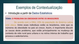 Exemplos de Contextualização
• Introdução a partir de Dados Estatísticos
TEMA: O PROBLEMA DA OBESIDADE ENTRE OS BRASILEIROS
De acordo com a ONU, 23% da população da América Latina
está obesa. Entre esses indivíduos estão os brasileiros, visto que os
números da obesidade no país só cresce. Assim, é importante discutir
as causas deste problema, que estão principalmente na mudança de
contexto da vida rural para urbana e na rotina intensa de trabalho que
provoca o sedentarismo.
 