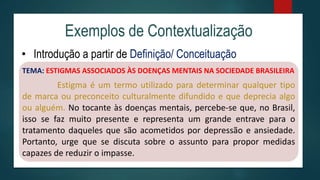 Exemplos de Contextualização
• Introdução a partir de Definição/ Conceituação
TEMA: ESTIGMAS ASSOCIADOS ÀS DOENÇAS MENTAIS NA SOCIEDADE BRASILEIRA
Estigma é um termo utilizado para determinar qualquer tipo
de marca ou preconceito culturalmente difundido e que deprecia algo
ou alguém. No tocante às doenças mentais, percebe-se que, no Brasil,
isso se faz muito presente e representa um grande entrave para o
tratamento daqueles que são acometidos por depressão e ansiedade.
Portanto, urge que se discuta sobre o assunto para propor medidas
capazes de reduzir o impasse.
 