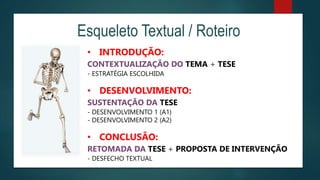 Esqueleto Textual / Roteiro
• INTRODUÇÃO:
CONTEXTUALIZAÇÃO DO TEMA + TESE
- ESTRATÉGIA ESCOLHIDA
• DESENVOLVIMENTO:
SUSTENTAÇÃO DA TESE
- DESENVOLVIMENTO 1 (A1)
- DESENVOLVIMENTO 2 (A2)
• CONCLUSÃO:
RETOMADA DA TESE + PROPOSTA DE INTERVENÇÃO
- DESFECHO TEXTUAL
 