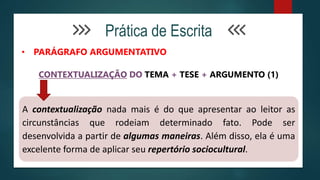 Prática de Escrita
• PARÁGRAFO ARGUMENTATIVO
CONTEXTUALIZAÇÃO DO TEMA + TESE + ARGUMENTO (1)
A contextualização nada mais é do que apresentar ao leitor as
circunstâncias que rodeiam determinado fato. Pode ser
desenvolvida a partir de algumas maneiras. Além disso, ela é uma
excelente forma de aplicar seu repertório sociocultural.
 
