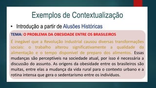 Exemplos de Contextualização
• Introdução a partir de Alusões Históricas
TEMA: O PROBLEMA DA OBESIDADE ENTRE OS BRASILEIROS
É inegável que a Revolução Industrial causou diversas transformações
sociais: o trabalho alterou significativamente a qualidade da
alimentação e o tempo disponível de preparo dos alimentos. Essas
mudanças são perceptíveis na sociedade atual, por isso é necessária a
discussão do assunto. As origens da obesidade entre os brasileiros são
muitas, entre elas a mudança da vida rural para o contexto urbano e a
rotina intensa que gera o sedentarismo entre os indivíduos.
 