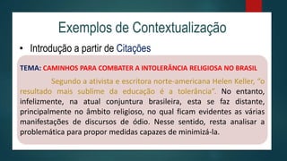 Exemplos de Contextualização
• Introdução a partir de Citações
TEMA: CAMINHOS PARA COMBATER A INTOLERÂNCIA RELIGIOSA NO BRASIL
Segundo a ativista e escritora norte-americana Helen Keller, “o
resultado mais sublime da educação é a tolerância”. No entanto,
infelizmente, na atual conjuntura brasileira, esta se faz distante,
principalmente no âmbito religioso, no qual ficam evidentes as várias
manifestações de discursos de ódio. Nesse sentido, resta analisar a
problemática para propor medidas capazes de minimizá-la.
 