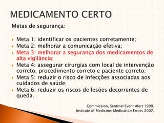 Metas de segurança:
 Meta 1: identificar os pacientes corretamente;
 Meta 2: melhorar a comunicação efetiva;
 Meta 3: melhorar a segurança dos medicamentos de
alta vigilância;
 Meta 4: assegurar cirurgias com local de intervenção
correto, procedimento correto e paciente correto;
 Meta 5: reduzir o risco de infecções associadas aos
cuidados de saúde;
 Meta 6: reduzir os riscos de lesões decorrentes de
queda.
Commission, Sentinel Event Alert 1999.
Institute of Medicine: Medication Errors 2007.
 