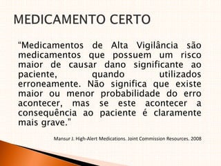 “Medicamentos de Alta Vigilância são
medicamentos que possuem um risco
maior de causar dano significante ao
paciente, quando utilizados
erroneamente. Não significa que existe
maior ou menor probabilidade do erro
acontecer, mas se este acontecer a
consequência ao paciente é claramente
mais grave.”
Mansur J. High‐Alert Medications. Joint Commission Resources. 2008
 