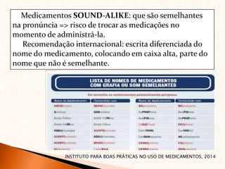Medicamentos SOUND‐ALIKE: que são semelhantes
na pronúncia => risco de trocar as medicações no
momento de administrá‐la.
Recomendação internacional: escrita diferenciada do
nome do medicamento, colocando em caixa alta, parte do
nome que não é semelhante.
INSTITUTO PARA BOAS PRÁTICAS NO USO DE MEDICAMENTOS, 2014
 