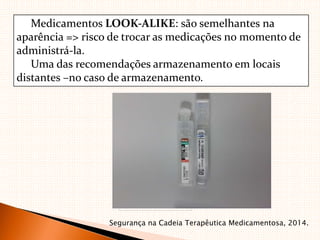 Medicamentos LOOK‐ALIKE: são semelhantes na
aparência => risco de trocar as medicações no momento de
administrá‐la.
Uma das recomendações armazenamento em locais
distantes –no caso de armazenamento.
Segurança na Cadeia Terapêutica Medicamentosa, 2014.
 