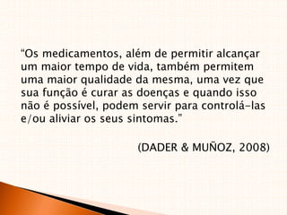 “Os medicamentos, além de permitir alcançar
um maior tempo de vida, também permitem
uma maior qualidade da mesma, uma vez que
sua função é curar as doenças e quando isso
não é possível, podem servir para controlá-las
e/ou aliviar os seus sintomas.”
(DADER & MUÑOZ, 2008)
 