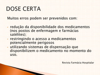 Muitos erros podem ser prevenidos com:
• redução da disponibilidade dos medicamentos
(nos postos de enfermagem e farmácias
satélites);
• restringindo o acesso a medicamentos
potencialmente perigosos
• utilizando sistemas de dispensação que
disponibilizem o medicamento no momento do
uso.
Revista Farmácia Hospitalar
 