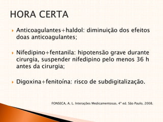  Anticoagulantes+haldol: diminuição dos efeitos
doas anticoagulantes;
 Nifedipino+fentanila: hipotensão grave durante
cirurgia, suspender nifedipino pelo menos 36 h
antes da cirurgia;
 Digoxina+fenitoína: risco de subdigitalização.
FONSECA, A. L. Interações Medicamentosas. 4º ed. São Paulo, 2008.
 