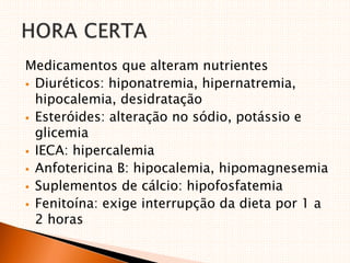 Medicamentos que alteram nutrientes
 Diuréticos: hiponatremia, hipernatremia,
hipocalemia, desidratação
 Esteróides: alteração no sódio, potássio e
glicemia
 IECA: hipercalemia
 Anfotericina B: hipocalemia, hipomagnesemia
 Suplementos de cálcio: hipofosfatemia
 Fenitoína: exige interrupção da dieta por 1 a
2 horas
 