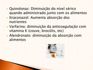  Quinolonas: Diminuição do nível sérico
quando administrado junto com os alimentos
 Itraconazol: Aumenta absorção dos
nutrientes
 Varfarina: diminuição da anticoagulação com
vitamina K (couve, brocólis, etc)
 Alendronato: diminuição da absorção com
alimentos
 