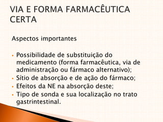 Aspectos importantes
 Possibilidade de substituição do
medicamento (forma farmacêutica, via de
administração ou fármaco alternativo);
 Sítio de absorção e de ação do fármaco;
 Efeitos da NE na absorção deste;
 Tipo de sonda e sua localização no trato
gastrintestinal.
 