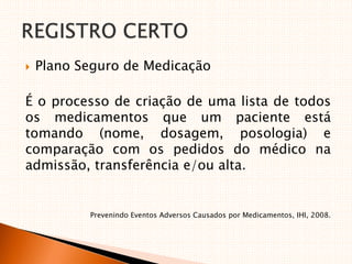  Plano Seguro de Medicação
É o processo de criação de uma lista de todos
os medicamentos que um paciente está
tomando (nome, dosagem, posologia) e
comparação com os pedidos do médico na
admissão, transferência e/ou alta.
Prevenindo Eventos Adversos Causados por Medicamentos, IHI, 2008.
 