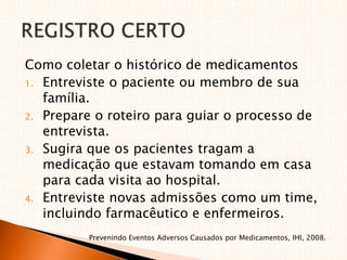 Como coletar o histórico de medicamentos
1. Entreviste o paciente ou membro de sua
família.
2. Prepare o roteiro para guiar o processo de
entrevista.
3. Sugira que os pacientes tragam a
medicação que estavam tomando em casa
para cada visita ao hospital.
4. Entreviste novas admissões como um time,
incluindo farmacêutico e enfermeiros.
Prevenindo Eventos Adversos Causados por Medicamentos, IHI, 2008.
 