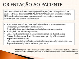 ORIENTAÇÃO AO PACIENTE
Com base na revisão dos relatos de 523 notificações (com consequência C em
diante) advindas do sistema MERP (USP‐ISMP Medication Errors Reporting) e
MEDMARX, divulgou os comportamentos de risco mais comuns que
contribuíram com os erros de medicação:
• Automatizar a tarefa sem ler o rótulo do medicamento antes deste ser
armazenado, dispensado ou administrado;
• A intimidação ou a relutância em pedir ajuda ou esclarecimentos;
• A falta/falha em educar os pacientes;
• Uso de medicamentos sem o conhecimento completo da medicação;
• Falta de duplo controle de medicamentos do tipo High‐Alert antes de
dispensar ou administrar;
• Não comunicar informações importantes (por exemplo, alergias do paciente,
diagnóstico / condições co‐mórbidas, peso, etc.)
NCC MERP (National Coordinating Council of Medication Error Prevention. Reducing Medication
Errors Associated with At‐risk Behaviors by Healthcare Professionals. Council recommendations,
2007.
 