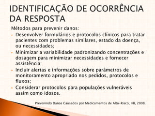 Métodos para prevenir danos:
 Desenvolver formulários e protocolos clínicos para tratar
pacientes com problemas similares, estado da doença,
ou necessidades;
 Minimizar a variabilidade padronizando concentrações e
dosagem para minimizar necessidades e fornecer
assistência;
 Incluir alertas e informações sobre parâmetros de
monitoramento apropriado nos pedidos, protocolos e
fluxos;
 Considerar protocolos para populações vulneráveis
assim como idosos.
Prevenindo Danos Causados por Medicamentos de Alto-Risco, IHI, 2008.
 