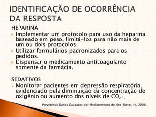 HEPARINA
 Implementar um protocolo para uso da heparina
baseado em peso, limitá-los para não mais de
um ou dois protocolos.
 Utilizar formulários padronizados para os
pedidos.
 Dispensar o medicamento anticoagulante
somente da farmácia.
SEDATIVOS
 Monitorar pacientes em depressão respiratória,
evidenciado pela diminuição da concentração de
oxigênio ou aumento dos níveis de CO2´.
Prevenindo Danos Causados por Medicamentos de Alto-Risco, IHI, 2008.
 