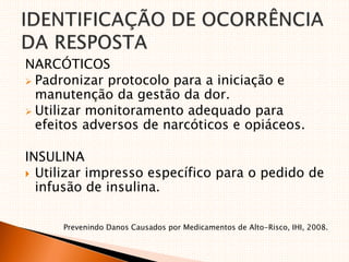 NARCÓTICOS
 Padronizar protocolo para a iniciação e
manutenção da gestão da dor.
 Utilizar monitoramento adequado para
efeitos adversos de narcóticos e opiáceos.
INSULINA
 Utilizar impresso específico para o pedido de
infusão de insulina.
Prevenindo Danos Causados por Medicamentos de Alto-Risco, IHI, 2008.
 
