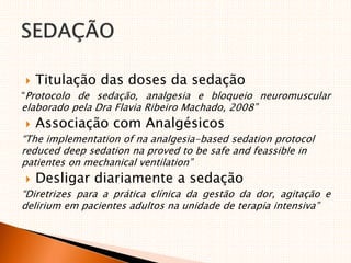  Titulação das doses da sedação
“Protocolo de sedação, analgesia e bloqueio neuromuscular
elaborado pela Dra Flavia Ribeiro Machado, 2008”
 Associação com Analgésicos
“The implementation of na analgesia-based sedation protocol
reduced deep sedation na proved to be safe and feassible in
patientes on mechanical ventilation”
 Desligar diariamente a sedação
“Diretrizes para a prática clínica da gestão da dor, agitação e
delirium em pacientes adultos na unidade de terapia intensiva”
 