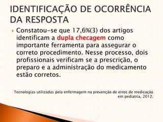  Constatou-se que 17,6%(3) dos artigos
identificam a dupla checagem como
importante ferramenta para assegurar o
correto procedimento. Nesse processo, dois
profissionais verificam se a prescrição, o
preparo e a administração do medicamento
estão corretos.
Tecnologias utilizadas pela enfermagem na prevenção de erros de medicação
em pediatria, 2012.
 