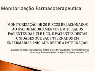MONITORIZAÇÃO DE 20 RISCOS RELACIONADOS
AO USO DE MEDICAMENTOS EM 100%DOS
PACIENTES DA UTI E UCO, E PACIENTES DESTAS
UNIDADES QUE SAO INTERNADOS EM
ENFERMARIAS. INICIADA DESDE A INTERNAÇÃO.
Baseado no artigo 'Development of Risk Score to Hospitalized Patients for Clinical
Pharmacy Rationalization in a High Complexity Hospital, 2011
 