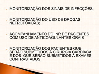 MONITORIZAÇÃO DOS SINAIS DE INFECÇÕES;
 MONITORIZAÇÃO DO USO DE DROGAS
NEFROTÓXICAS;
 ACOMPANHAMENTO DO INR DE PACIENTES
COM USO DE ANTICOAGULANTES ORAIS
● MONITORIZAÇÃO DOS PACIENTES QUE
SERÃO SUBMETIDOS Á CIRURGIA CARDÍACA
E DOS QUE SERÃO SUBMETIDOS Á EXAMES
CONTRASTADOS
 