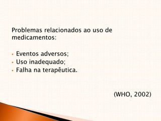 Problemas relacionados ao uso de
medicamentos:
 Eventos adversos;
 Uso inadequado;
 Falha na terapêutica.
(WHO, 2002)
 