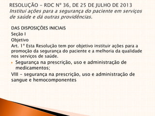 DAS DISPOSIÇÕES INICIAIS
Seção I
Objetivo
Art. 1º Esta Resolução tem por objetivo instituir ações para a
promoção da segurança do paciente e a melhoria da qualidade
nos serviços de saúde.
 Segurança na prescrição, uso e administração de
medicamentos;
VIII - segurança na prescrição, uso e administração de
sangue e hemocomponentes
 