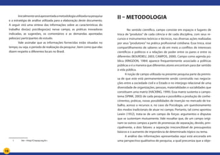 10
Inicialmenteseráapresentadaametodologiautilizadanapesquisa
e a estratégia de análise utilizada para a elaboração deste documento.
A seguir virá uma síntese das informações sobre as características do
trabalho dos(as) psicólogos(as) nesse campo, as práticas inovadoras
indicadas, as sugestões, os comentários e as demandas apontadas
pelos(as) participantes do estudo.
Vale assinalar que as informações fornecidas estão situadas no
tempo, ou seja, o período de realização da pesquisa1
, bem como que elas
dizem respeito a diferentes locais no Brasil.
1		 Ver: <http//Crepop.org.br>
II – Metodologia
	 No sentido científico, campo consiste em espaços e lugares de
troca de “produtos” de cada ciência e de cada disciplina, com seus re-
cursos e instrumentos teóricos e técnicos, nas diversas ações realizadas
por seus “produtores” na prática profissional cotidiana. Essa troca, esse
compartilhamento de saberes se dá em meio a conflitos de interesses
científicos e políticos e a relações de poder entre os pares e entre os
diferentes (BOURDIEU, 2003; CAMPOS, 2000). Campo como agenda pú-
blica (KINGDON, 1984) aparece frequentemente associado a políticas
públicas e é a maneira que diferentes atores encontram para dar sentido
à vida pública.
A noção de campo utilizada na presente pesquisa parte da premis-
sa de que este está permanentemente sendo construído nas negocia-
ções entre a sociedade civil e o Estado e no interjogo relacional de uma
diversidade de organizações, pessoas, materialidades e socialidades que
constituem uma matriz (HACKING, 1999). Essa matriz sustenta o campo-
tema (SPINK, 2003) de cada pesquisa e possibilita a produção de conhe-
cimentos, práticas, novas possibilidades de inserção no mercado de tra-
balho, acesso a recursos e, no caso da Psicologia, um questionamento
dos modos tradicionais de atuar no campo. Portanto, tal como apontou
Lewin (1952), trata-se de um campo de forças: argumentos e disputas
que se sustentam mutuamente. Vale ressaltar que, de um campo origi-
nam-se outros campos a partir de promessas de separação, devido, prin-
cipalmente, a dois fatores: a separação irreconciliável de pressupostos
básicos e o aumento de importância de determinado tópico ou tema.
A análise das informações apresentadas aqui está ancorada em
uma perspectiva qualitativa de pesquisa, a qual preconiza que a obje-
 