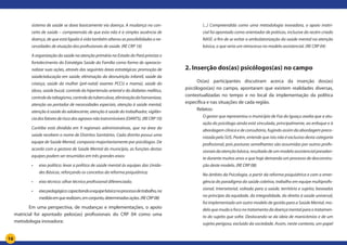 16
sistema de saúde se dava basicamente via doença. A mudança no con-
ceito de saúde – compreensão de que esta não é a simples ausência de
doença, de que está ligada à vida também alterou as possibilidades e ne-
cessidades de atuação dos profissionais de saúde. (RE CRP 16)
A organização da saúde na atenção primária no Estado do Pará prioriza o
fortalecimento da Estratégia Saúde da Família como forma de operacio-
nalizar suas ações, através das seguintes áreas estratégicas: promoção de
saúde/educação em saúde, eliminação da desnutrição infantil, saúde da
criança, saúde da mulher (pré-natal; exames PCCU e mama), saúde do
idoso, saúde bucal, controle da hipertensão arterial e do diabetes mellitus,
controledotabagismo,controledatuberculose,eliminaçãodahanseníase,
atenção ao portador de necessidades especiais, atenção à saúde mental,
atenção à saúde do adolescente, atenção à saúde do trabalhador, vigilân-
ciadosfatoresderiscodosagravosnãotransmissíveis(DANTS).(RECRP10)
Curitiba está dividida em 9 regionais administrativas, que na área da
saúde recebem o nome de Distritos Sanitários. Cada distrito possui uma
equipe de Saúde Mental, composta majoritariamente por psicólogos. De
acordo com a gestora de Saúde Mental do município, as funções destas
equipes podem ser resumidas em três grandes eixos:
•	 eixo político: levar a política de saúde mental às equipes das Unida-
des Básicas, reforçando os conceitos da reforma psiquiátrica;
•	 eixo técnico: olhar técnico profissional diferenciado;
•	 eixopedagógico:capacitandoaequipebásicanoprocessodetrabalho,na
medidaemquerealizam,emconjunto,determinadasações.(RECRP08)
	 Em uma perspectiva, de mudanças e implementações, o apoio
matricial foi apontado pelos(as) profissionais do CRP 04 como uma
metodologia inovadora:
(...) Compreendida como uma metodologia inovadora, o apoio matri-
cial foi apontado como orientador de práticas, inclusive do recém criado
NASF, a fim de se evitar a ambulatorização da saúde mental na atenção
básica, o que seria um retrocesso no modelo assistencial. (RE CRP 04)
2. Inserção dos(as) psicólogos(as) no campo
	 Os(as) participantes discutiram acerca da inserção dos(as)
psicólogos(as) no campo, apontaram que existem realidades diversas,
contextualizadas no tempo e no local da implementação da política
específica e nas situações de cada região.
	 Relatos:
O gestor que representou o município de Foz do Iguaçu avalia que a atu-
ação do psicólogo ainda está vinculada, principalmente, ao enfoque e à
abordagem clínica e de consultório, fugindo assim da abordagem preco-
nizada pelo SUS. Porém, entende que isto não é exclusivo desta categoria
profissional, pois posturas semelhantes são assumidas por outros profis-
sionaisdaatençãobásica,resultadodeummodeloassistencialprevalen-
te durante muitos anos e que hoje demanda um processo de desconstru-
ção deste modelo. (RE CRP 08)
No âmbito da Psicologia, a partir da reforma psiquiátrica e com a emer-
gência do paradigma da saúde coletiva, trabalho em equipe multiprofis-
sional, intersetorial, voltada para a saúde, território e sujeito; baseados
no princípio da equidade, da integralidade, do direito à saúde universal,
foi implementado um outro modelo de gestão para a Saúde Mental, mo-
delo que muda o foco no tratamento da doença mental para o tratamen-
to do sujeito que sofre. Deslocando-se da ideia de manicômios e de um
sujeito perigoso, excluído da sociedade. Assim, neste contexto, um papel
 