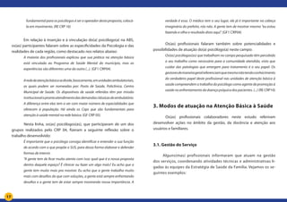 17
fundamental para os psicólogos é ser o operador desta proposta, colocá-
la em movimento. (RE CRP 16)
	 Em relação à inserção e à vinculação do(a) psicólogo(a) na ABS,
os(as) participantes falaram sobre as especificidades da Psicologia e das
realidades de cada região, como destacado nos relatos abaixo:
A maioria dos profissionais explicou que sua prática na atenção básica
está vinculada ao Programa de Saúde Mental do município, mas as
experiências são diferentes uma da outra (...). (GF1 CRP04)
Arededeatençãobásicasedivide,basicamente,emunidadesambulatoriais,
as quais podem ser nomeadas por: Posto de Saúde, Policlínica, Centro
Municipal de Saúde. Os dispositivos de saúde referidos têm por missão
institucionaloprontoatendimentodasdemandasclássicasdeambulatório.
A diferença entre elas tem a ver com maior número de especialidades que
oferecem à população. Há ainda os Caps que são fundamentais para
atenção à saúde mental na rede básica. (GF CRP 05)
	 Nesta linha, os(as) psicólogos(as), que participaram de um dos
grupos realizados pelo CRP 04, fizeram a seguinte reflexão sobre o
trabalho desenvolvido:
É importante que o psicólogo consiga identificar e entender a sua função
de acordo com o que propõe o SUS, para dessa forma elaborar e defender
formas de intervir.
“A gente tem de ficar muito atento com isso: qual que é a nossa proposta
dentro daquele espaço? É clinicar ou fazer um algo mais? Eu acho que a
gente tem muito mais pra mostrar. Eu acho que a gente trabalha muito
mais com desafios do que com soluções, a gente está sempre enfrentando
desafios e a gente tem de estar sempre mostrando nossa importância. A
verdade é essa. O médico tem o seu lugar, ele já é importante na cabeça
imaginária do prefeito, nós não. A gente tem de mostrar mesmo “eu estou
fazendo e olha o resultado disto aqui”. (GF1 CRP04)
	
		 Os(as) profissionais falaram também sobre potencialidades e
possibilidades de atuação do(a) psicólogo(a) neste campo:
Os(as) psicólogos(as) que trabalham no campo pesquisado têm percebido
o seu trabalho como necessário para a comunidade atendida, visto que
cuidar das patologias que emergem para tratamento é o seu papel. Os
gestoresdemaneirageralreferenciamquemesmonãotendoconhecimento
do verdadeiro papel deste profissional nas unidades de atenção básica á
saúde compreendem o trabalho do psicólogo como agente de promoção à
saúde no enfrentamento da doença psíquica dos pacientes. (...) (RE CRP10)
3. Modos de atuação na Atenção Básica à Saúde
	 	Os(as) profissionais colaboradores neste estudo referiram
desenvolver ações no âmbito da gestão, da docência e atenção aos
usuários e familiares.
3.1. Gestão do Serviço
Alguns(mas) profissionais informaram que atuam na gestão
dos serviços, coordenando atividades técnicas e administrativas li-
gadas às equipes da Estratégia de Saúde da Família. Vejamos os se-
guintes exemplos:
 