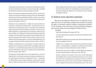 18
Coordenação de pessoal da ESF, monitoramento do SIAB, gerenciamento
da atenção primária do município: funcionamento das UBS, a qualidade
do atendimento e atuação nas áreas estratégicas. (P40-454)
Agora na Coordenação, organizamos planilhas, gráficos, estudos. Parti-
cipação de reuniões de coordenação, do Grupo Técnico de Saúde Mental,
ações de matriciamento, elaboração de Projetos, contatos com parcerias,
além da interlocução dos três setores de saúde mental da cidade: Caps II,
Caps AD e Ambulatório. (P40-417)
Atualmente estou coordenando um módulo de saúde da família, de-
sempenho as atividades no módulo do PSF (...) que funciona há um ano.
Acompanho a estruturação das ações e a construção de um trabalho em
equipe. Participo das reuniões de equipe, acompanho o processo de tra-
balho (diagnóstico, acompanhamento dos indicadores, elaboração dos
planos de ação, etc.), desempenho tarefas administrativas, participo de
reuniões com a comunidade, coordenação e o Grupo de Apoio Técnico ao
qual estou diretamente vinculada. Antes de assumir o cargo de coorde-
nadora vinha estruturando apenas as ações de Saúde Mental junto com
as equipes de Saúde da Família na área do centro da cidade (...) (P40-77).
Trabalho no planejamento das ações básicas de saúde; cuidando da
equipe técnica de saúde para melhor atender a população; participo de
reuniões com o Conselho Municipal de Saúde; Faço análise epidemioló-
gica dos atendimentos e discuto com a equipe a forma de responder as
demandas apresentadas. (P40-21)
Articulação da rede de saúde mental com a atenção básica. Somos um
Órgão da SES(...) com função de assessorar, mobilizar, sensibilizar, articu-
lar, supervisionar os municípios na implantação do SUS. (...). Atualmente
na Atenção Básica tenho iniciado o diagnóstico regional para atenção
básica e através dos Grupos Técnicos de Saúde Mental dos Colegiados
Gestores Regionais levantado discussões e propostas para a articulação
da rede de saúde mental com a atenção básica. Iniciando também a in-
terlocução da Saúde dos Adolescentes em Conflito com a Lei e Privados
de Liberdade. (P40-38)
3.2. Docência: ensino, supervisão e capacitação
Alguns(mas) psicólogos(as) indicaram atuar na realização de ativi-
dades de ensino e de supervisão de estágios desenvolvidas nas unidades
de saúde e na formação acadêmica dirigida à capacitação de profissio-
nais de Psicologia ou de outras áreas, dos quais participam estagiários,
aprimorandos, profissionais da Estratégia de Saúde da Família.
Exemplos:
Supervisão de estágio em Psicologia. (P40-174)
Dou aula e supervisão em programa de saúde na faculdade de Psicolo-
gia. (P40-122)
Elaboração de projetos de intervenção/ supervisão de estágio de gradua-
ção e pós-graduação. (P40-273)
Trabalho com os estágios extracurriculares da Secretaria Municipal de
Saúde (...), acompanhando os estagiários na realização de suas ativida-
des nas diversas Unidades de Saúde do município. (P40-303)
Ministro aulas, supervisiono estágios e oriento trabalhos de pesquisa e
extensão na atenção básica à saúde junto às ESF. (P40-324)
Durante a semana, fico de quatro a cinco turnos na UBS, dependendo
das atividades. Em um turno acompanho/planejo junto com os colegas
do Terceiro Ano e coordenadora do programa, as aulas dos residentes
do primeiro ano; em outro turno, tenho Seminário de Reflexão Teórica
com os colegas do terceiro ano das demais ênfases; dois a três turnos,
 