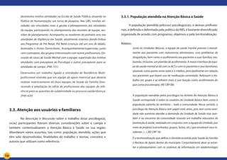 19
desenvolvo minhas atividades na Escola de Saúde Pública, atuando na
Política de Humanização; um turno de pesquisa. Nas UBS, minhas ati-
vidades são vinculadas mais a gestão e planejamento das atividades
da equipe, participando no planejamento das reuniões de equipe, reu-
niões de planejamento. Acompanho os residentes do primeiro ano nas
atividades de Vigilância em Saúde, atualmente estamos dando ênfase
aos Programas de Pré-Natal, Prá Nenê (crianças até um ano de idade),
Acamados e Visitas Domiciliares. Acompanhamento/supervisão, junto
com o preceptor, dos grupos; interconsulta com outros profissionais; Dis-
cussão de casos de Saúde Mental com a equipe; supervisão das minhas
atividades com preceptora da Psicologia e outros preceptores para as
atividades de campo. (P40-151)
Desenvolvo um trabalho ligada a atividades de Residência Multi-
profissional inserida que um equipe de apoio matricial que deveria
realizar matriciamento de duas equipes de Saúde da Família favo-
recendo a ampliação do olhar de profissionais das equipes de refe-
rência para as questões da subjetividade no processo saúde/doença.
(P40-420)
	
3.3. Atenção aos usuários e familiares
	 Na descrição e discussão sobre o trabalho do(a) psicólogo(a),
os(as) participantes fizeram diversas considerações sobre o campo e
também contextualizaram a Atenção Básica à Saúde na sua região.
Abordaram vários assuntos, tais como: população atendida, ações que
têm sido desenvolvidas, finalidades do trabalho e teorias, conceitos e
autores que utilizam como referência.
3.3.1. População atendida na Atenção Básica à Saúde
A população atendida pelos(as) psicólogos(as), e demais profissio-
nais, é definida e delimitada pela política da ABS, é bastante diversificada,
organizada de acordo com programas, objetivos e pela territorialização.
	
Relatos:
Junto às Unidades Básicas, a equipe de saúde mental prioriza o atendi-
mento aos pacientes com transtornos alimentares, com problemas de
drogadição, bem como o acolhimento aos pacientes e suas famílias, rea-
lizando, inclusive, um plantão de acolhimento. A maior interface da equi-
pedesaúdementalsedácomosACSecomospacienteseseusfamiliares,
atuando como ponte entre estes e o médico, principalmente em relação
aos pacientes que fazem uso de medicação controlada. Reforçam o tra-
balho em grupo e se referem mais à sua função como acolhimento do
que como psicoterapia. (RE CRP 08)
A população atendida pelos psicólogos no âmbito da Atenção Básica à
Saúde corresponde a todos os usuários da Unidade Básica bem como à
população adstrita do território – toda a comunidade. Nesse sentido, o
psicólogo da Atenção Básica tem papel mais ativo, pois tem como ativi-
dade não somente atender a demanda da Unidade de Saúde mas tam-
bém ir ao encontro da comunidade visando um trabalho educativo de
promoção à saúde, realizado em conjunto com a equipe da Unidade, por
meio de projetos (caminhadas, grupos, festas, etc.) que envolvam seus re-
sidentes. (...) (RE CRP 16)
É a territorialização que define a clientela assistida pela Saúde da Família
e Núcleos de Apoio dentro do município. Conjuntamente deve-se estrei-
tar o planejamento com os sistemas de informação em epidemiologia
 