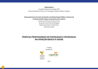 2
Organizadores
Conselho Federal de Psicologia (CFP)
Centro de Referência Técnica em Psicologia e Políticas Públicas (Crepop)
Pesquisadores(as) do Centro de Estudos em Administração Pública e Governo da
Fundação Getúlio Vargas responsáveis pelo relatório
Vanda Lúcia Vitoriano do Nascimento
Jacqueline Isaac Machado Brigagão
Rafaela Aparecida Cocchiola Silva
Peter Kevin Spink
PRÁTICAS PROFISSIONAIS DE PSICÓLOGOS E PSICÓLOGAS
NA ATENÇÃO BÁSICA À SAÚDE
1ª Edição
Brasília, DF
2010
 