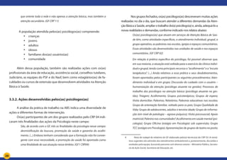 20
que oriente toda a rede e não apenas a atenção básica, mas também a
atenção secundária. (GF CRP 11)
	 A população atendida pelos(as) psicólogos(as) compreende:
•	 crianças
•	 jovens
•	 adultos
•	 idosos
•	 familiares dos(as) usuários(as)
•	 comunidade
Além dessa população, também são realizadas ações com os(as)
profissionais da área de educação, assistência social, conselhos tutelares,
Judiciário, as equipes do PSF e do Nasf, bem como estagiários(as) de fa-
culdades ou cursos de extensão que desenvolvem atividades na Atenção
Básica à Saúde.
3.3.2. Ações desenvolvidas pelos(as) psicólogos(as)
A análise da prática de trabalho na ABS indica uma diversidade de
ações e diferentes formas de intervenção.
Os(as) participantes de um dos grupos realizados pelo CRP 04 indi-
caram três finalidades das ações da Psicologia neste campo:
São, de acordo com o GF, três as finalidades da psicologia nesse campo:
desmistificação da loucura, promoção da saúde e garantia do acolhi-
mento. (...) Embora tenham considerado que a formação não foi conver-
gente com essa necessidade, a promoção da saúde foi apontada como
uma finalidade de sua atuação nesse âmbito. (GF1 CRP04)	
	 Nos grupos fechados, os(as) psicólogos(as) descreveram muitas ações
realizadas no dia a dia, que buscam atender a diferentes demandas da Aten-
çãoBásicaàSaúde,ampliarotrabalhodo(a)psicólogo(a)e,ainda,adequá-loa
novas realidades e demandas, conforme indicado nos relatos abaixo:	
Os(as) psicólogos(as) que atuam em serviços de Atenção Básica de Saú-
de têm, como atividades específicas, o atendimento individual, grupal, o
grupo operativo, as palestras nas escolas, igrejas e espaços comunitários.
Essas atividades são desenvolvidas nas unidades de saúde e nos espaços
comunitários. (GF CRP 02)
Em relação à prática específica do psicólogo, foi possível observar que,
em sua maioria, a atuação está voltada para o exercício da clínica indivi-
dual e grupal, tendo como principais recursos o “acolhimento” e a “escuta
terapêutica”. (...) Ainda relativos a essa prática e seus desdobramentos,
foram apontados pelos participantes os seguintes procedimentos: Aten-
dimento individual e em grupo; Discussão do cuidado com o usuário –
humanização da atenção (psicóloga atuante na gestão); Processos de
trabalho dos psicólogos na atenção básica (psicóloga atuante na ges-
tão); Triagem; Acolhimento; Grupos psicoterápicos; Grupos de espera;
Visita domiciliar; Palestras; Relatórios; Palestras educativas nas escolas;
Grupo de orientação familiar, voltado para os pais; Grupo Qualidade de
Vida; Grupo de adolescentes, adultos e terceira idade; Grupo de informa-
ção (em nível de patologia – agravo psíquico); Visita psicossocial; Apoio
matricial;Palestranascomunidades4
;Acolhimentoemsaúdemental(psi-
cologia); Grupo Oficina (estágio em Psicologia) sob supervisão; Grupo
TCC (estágio em Psicologia); Apresentações de grupos de teatro no posto;
4	 	 Nota de rodapé do relatório do GF elaborado pelo(a) técnico(a) do CRP 03: As temá-
ticas sugeridas são advindas dos atendimentos ambulatoriais e, posteriormente, discutidas e
avaliadas pela equipe, buscando parcerias com diversos setores – Ministério Público, Secreta-
ria de Ação Social, Secretaria de Educação, etc.
 