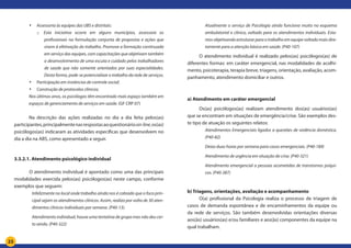 23
•	 Assessoria às equipes das UBS e distritais:
o	 Esta iniciativa ocorre em alguns municípios, assessora os
profissionais na formulação conjunta de propostas e ações que
visem à efetivação do trabalho. Promove a formação continuada
em serviço das equipes, com capacitações que objetivam também
o desenvolvimento de uma escuta e cuidado pelos trabalhadores
de saúde que não somente orientados por suas especialidades.
Desta forma, pode-se potencializar o trabalho da rede de serviços.
•	 Participação em instâncias de controle social;
•	 Construção de protocolos clínicos;
Nos últimos anos, os psicólogos têm encontrado mais espaço também em
espaços de gerenciamento de serviços em saúde. (GF CRP 07)	
	 Na descrição das ações realizadas no dia a dia feita pelos(as)
participantes,principalmentenasrespostasaoquestionárioon-line,os(as)
psicólogos(as) indicaram as atividades específicas que desenvolvem no
dia a dia na ABS, como apresentado a seguir.
3.3.2.1. Atendimento psicológico individual
	 O atendimento individual é apontado como uma das principais
modalidades exercida pelos(as) psicólogos(as) neste campo, conforme
exemplos que seguem:
Infelizmente no local onde trabalho ainda nos é cobrado que o foco prin-
cipal sejam os atendimentos clínicos. Assim, realizo por volta de 30 aten-
dimentos clínicos individuais por semana. (P40-13).
Atendimento individual, houve uma tentativa de grupo mas não deu cer-
to ainda. (P40-322)
Atualmente o serviço de Psicologia ainda funciona muito no esquema
ambulatorial e clínico, voltado para os atendimentos individuais. Esta-
mos objetivando estruturar para o trabalho em equipe voltado mais dire-
tamente para a atenção básica em saúde. (P40-107)
O atendimento individual é realizado pelos(as) psicólogos(as) de
diferentes formas: em caráter emergencial, nas modalidades de acolhi-
mento, psicoterapia, terapia breve, triagens, orientação, avaliação, acom-
panhamento, atendimento domiciliar e outros.
a) Atendimento em caráter emergencial
Os(as) psicólogos(as) realizam atendimento dos(as) usuários(as)
que se encontram em situações de emergência/crise. São exemplos des-
te tipo de atuação os seguintes relatos:
Atendimentos Emergenciais ligados a questões de violência doméstica.
(P40-82)
Deixo duas horas por semana para casos emergenciais. (P40-189)
Atendimento de urgência em situação de crise. (P40-321)
Atendimento emergencial a pessoas acometidas de transtornos psíqui-
cos. (P40-387)
b) Triagens, orientações, avaliação e acompanhamento
O(a) profissional da Psicologia realiza o processo de triagem de
casos de demanda espontânea e de encaminhamentos da equipe ou
da rede de serviços. São também desenvolvidas orientações diversas
aos(às) usuários(as) e/ou familiares e aos(às) componentes da equipe na
qual trabalham.
 
